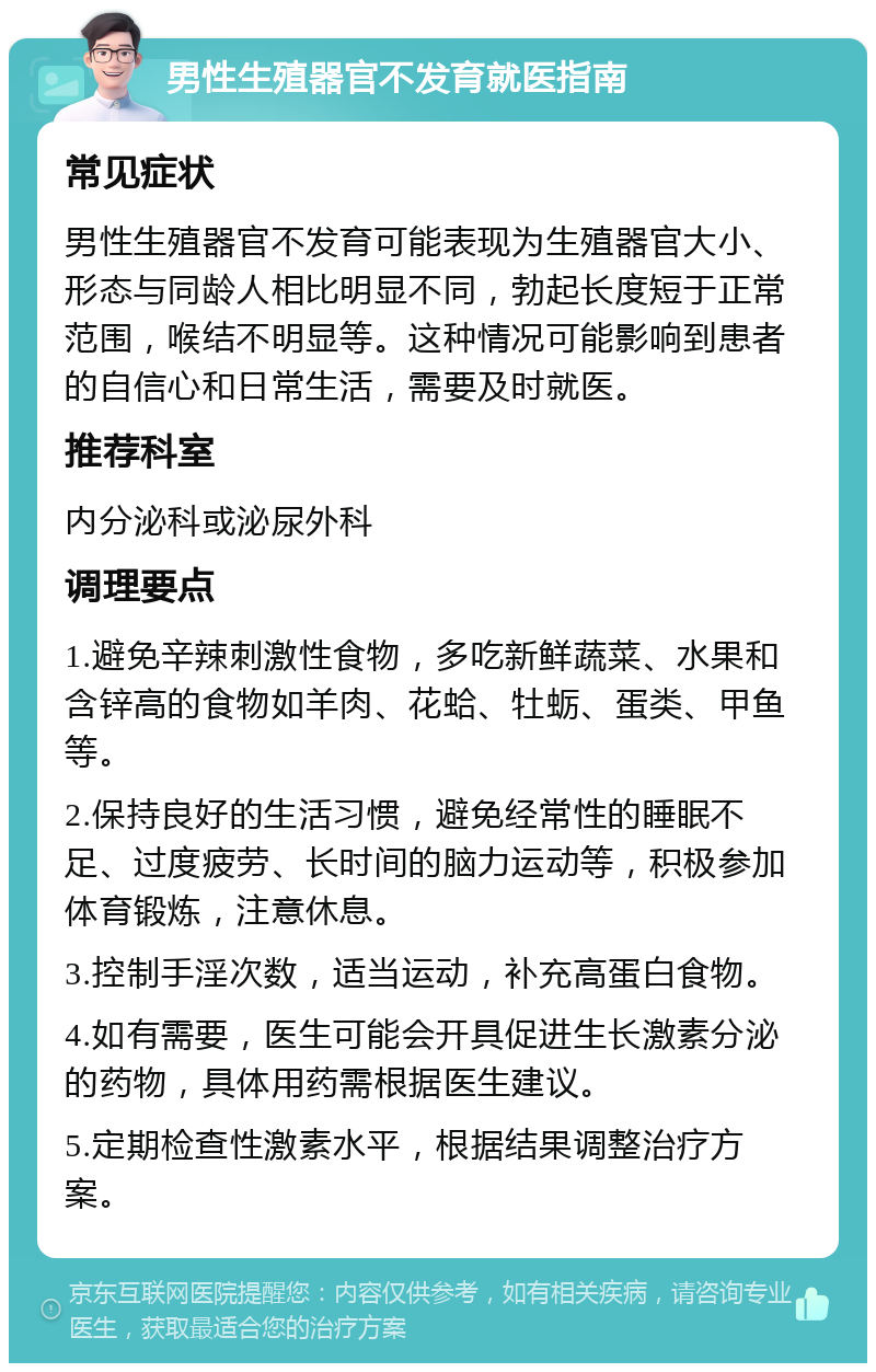 男性生殖器官不发育就医指南 常见症状 男性生殖器官不发育可能表现为生殖器官大小、形态与同龄人相比明显不同，勃起长度短于正常范围，喉结不明显等。这种情况可能影响到患者的自信心和日常生活，需要及时就医。 推荐科室 内分泌科或泌尿外科 调理要点 1.避免辛辣刺激性食物，多吃新鲜蔬菜、水果和含锌高的食物如羊肉、花蛤、牡蛎、蛋类、甲鱼等。 2.保持良好的生活习惯，避免经常性的睡眠不足、过度疲劳、长时间的脑力运动等，积极参加体育锻炼，注意休息。 3.控制手淫次数，适当运动，补充高蛋白食物。 4.如有需要，医生可能会开具促进生长激素分泌的药物，具体用药需根据医生建议。 5.定期检查性激素水平，根据结果调整治疗方案。