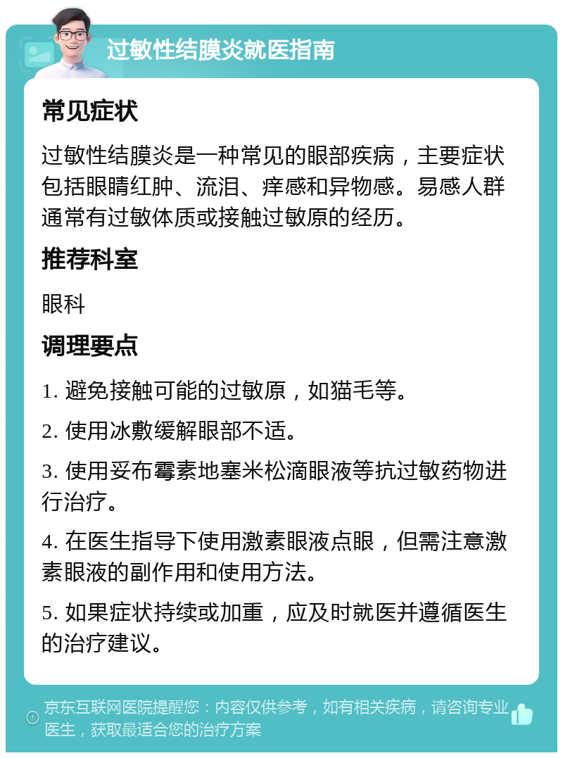 过敏性结膜炎就医指南 常见症状 过敏性结膜炎是一种常见的眼部疾病，主要症状包括眼睛红肿、流泪、痒感和异物感。易感人群通常有过敏体质或接触过敏原的经历。 推荐科室 眼科 调理要点 1. 避免接触可能的过敏原，如猫毛等。 2. 使用冰敷缓解眼部不适。 3. 使用妥布霉素地塞米松滴眼液等抗过敏药物进行治疗。 4. 在医生指导下使用激素眼液点眼，但需注意激素眼液的副作用和使用方法。 5. 如果症状持续或加重，应及时就医并遵循医生的治疗建议。