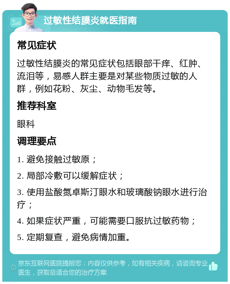 过敏性结膜炎就医指南 常见症状 过敏性结膜炎的常见症状包括眼部干痒、红肿、流泪等，易感人群主要是对某些物质过敏的人群，例如花粉、灰尘、动物毛发等。 推荐科室 眼科 调理要点 1. 避免接触过敏原； 2. 局部冷敷可以缓解症状； 3. 使用盐酸氮卓斯汀眼水和玻璃酸钠眼水进行治疗； 4. 如果症状严重，可能需要口服抗过敏药物； 5. 定期复查，避免病情加重。