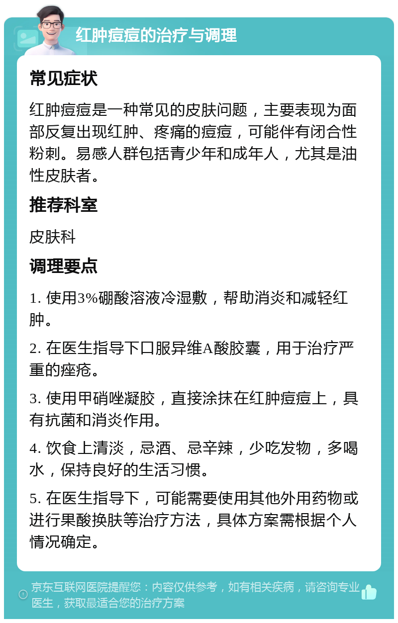 红肿痘痘的治疗与调理 常见症状 红肿痘痘是一种常见的皮肤问题，主要表现为面部反复出现红肿、疼痛的痘痘，可能伴有闭合性粉刺。易感人群包括青少年和成年人，尤其是油性皮肤者。 推荐科室 皮肤科 调理要点 1. 使用3%硼酸溶液冷湿敷，帮助消炎和减轻红肿。 2. 在医生指导下口服异维A酸胶囊，用于治疗严重的痤疮。 3. 使用甲硝唑凝胶，直接涂抹在红肿痘痘上，具有抗菌和消炎作用。 4. 饮食上清淡，忌酒、忌辛辣，少吃发物，多喝水，保持良好的生活习惯。 5. 在医生指导下，可能需要使用其他外用药物或进行果酸换肤等治疗方法，具体方案需根据个人情况确定。