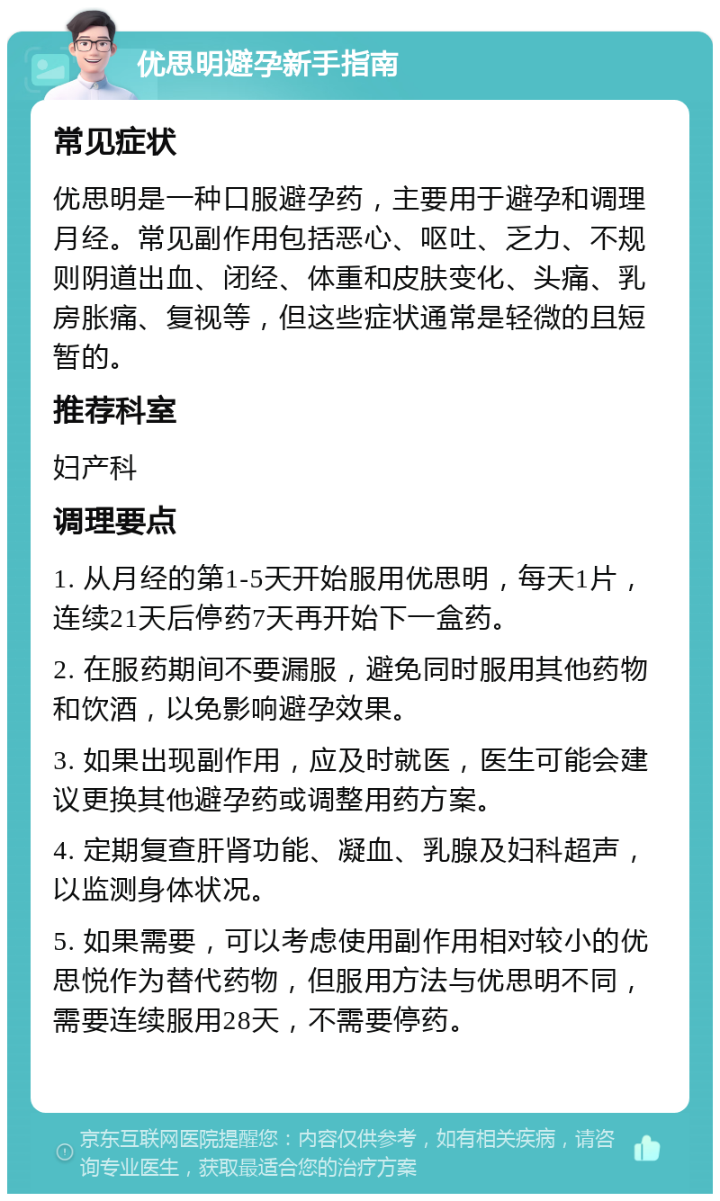 优思明避孕新手指南 常见症状 优思明是一种口服避孕药，主要用于避孕和调理月经。常见副作用包括恶心、呕吐、乏力、不规则阴道出血、闭经、体重和皮肤变化、头痛、乳房胀痛、复视等，但这些症状通常是轻微的且短暂的。 推荐科室 妇产科 调理要点 1. 从月经的第1-5天开始服用优思明，每天1片，连续21天后停药7天再开始下一盒药。 2. 在服药期间不要漏服，避免同时服用其他药物和饮酒，以免影响避孕效果。 3. 如果出现副作用，应及时就医，医生可能会建议更换其他避孕药或调整用药方案。 4. 定期复查肝肾功能、凝血、乳腺及妇科超声，以监测身体状况。 5. 如果需要，可以考虑使用副作用相对较小的优思悦作为替代药物，但服用方法与优思明不同，需要连续服用28天，不需要停药。