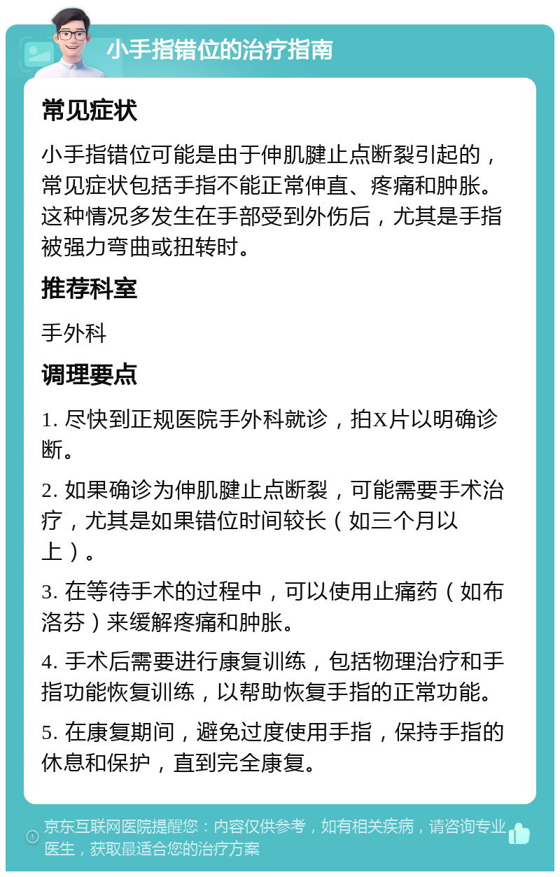 小手指错位的治疗指南 常见症状 小手指错位可能是由于伸肌腱止点断裂引起的，常见症状包括手指不能正常伸直、疼痛和肿胀。这种情况多发生在手部受到外伤后，尤其是手指被强力弯曲或扭转时。 推荐科室 手外科 调理要点 1. 尽快到正规医院手外科就诊，拍X片以明确诊断。 2. 如果确诊为伸肌腱止点断裂，可能需要手术治疗，尤其是如果错位时间较长（如三个月以上）。 3. 在等待手术的过程中，可以使用止痛药（如布洛芬）来缓解疼痛和肿胀。 4. 手术后需要进行康复训练，包括物理治疗和手指功能恢复训练，以帮助恢复手指的正常功能。 5. 在康复期间，避免过度使用手指，保持手指的休息和保护，直到完全康复。