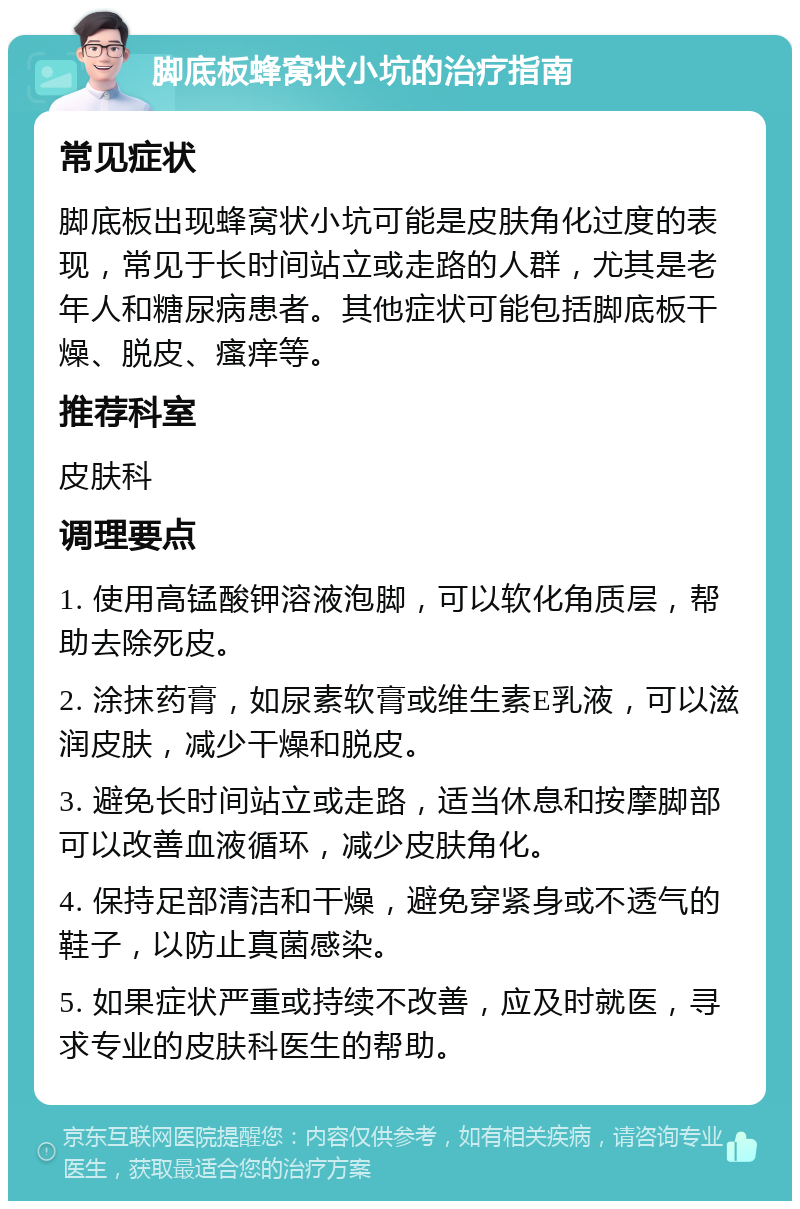 脚底板蜂窝状小坑的治疗指南 常见症状 脚底板出现蜂窝状小坑可能是皮肤角化过度的表现，常见于长时间站立或走路的人群，尤其是老年人和糖尿病患者。其他症状可能包括脚底板干燥、脱皮、瘙痒等。 推荐科室 皮肤科 调理要点 1. 使用高锰酸钾溶液泡脚，可以软化角质层，帮助去除死皮。 2. 涂抹药膏，如尿素软膏或维生素E乳液，可以滋润皮肤，减少干燥和脱皮。 3. 避免长时间站立或走路，适当休息和按摩脚部可以改善血液循环，减少皮肤角化。 4. 保持足部清洁和干燥，避免穿紧身或不透气的鞋子，以防止真菌感染。 5. 如果症状严重或持续不改善，应及时就医，寻求专业的皮肤科医生的帮助。