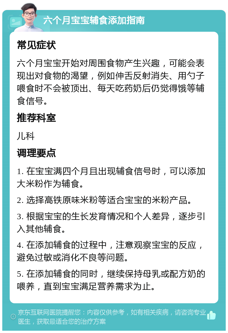 六个月宝宝辅食添加指南 常见症状 六个月宝宝开始对周围食物产生兴趣，可能会表现出对食物的渴望，例如伸舌反射消失、用勺子喂食时不会被顶出、每天吃药奶后仍觉得饿等辅食信号。 推荐科室 儿科 调理要点 1. 在宝宝满四个月且出现辅食信号时，可以添加大米粉作为辅食。 2. 选择高铁原味米粉等适合宝宝的米粉产品。 3. 根据宝宝的生长发育情况和个人差异，逐步引入其他辅食。 4. 在添加辅食的过程中，注意观察宝宝的反应，避免过敏或消化不良等问题。 5. 在添加辅食的同时，继续保持母乳或配方奶的喂养，直到宝宝满足营养需求为止。