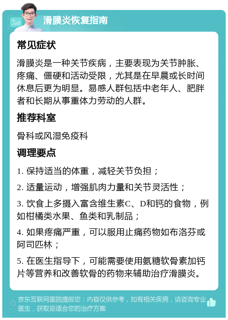 滑膜炎恢复指南 常见症状 滑膜炎是一种关节疾病，主要表现为关节肿胀、疼痛、僵硬和活动受限，尤其是在早晨或长时间休息后更为明显。易感人群包括中老年人、肥胖者和长期从事重体力劳动的人群。 推荐科室 骨科或风湿免疫科 调理要点 1. 保持适当的体重，减轻关节负担； 2. 适量运动，增强肌肉力量和关节灵活性； 3. 饮食上多摄入富含维生素C、D和钙的食物，例如柑橘类水果、鱼类和乳制品； 4. 如果疼痛严重，可以服用止痛药物如布洛芬或阿司匹林； 5. 在医生指导下，可能需要使用氨糖软骨素加钙片等营养和改善软骨的药物来辅助治疗滑膜炎。