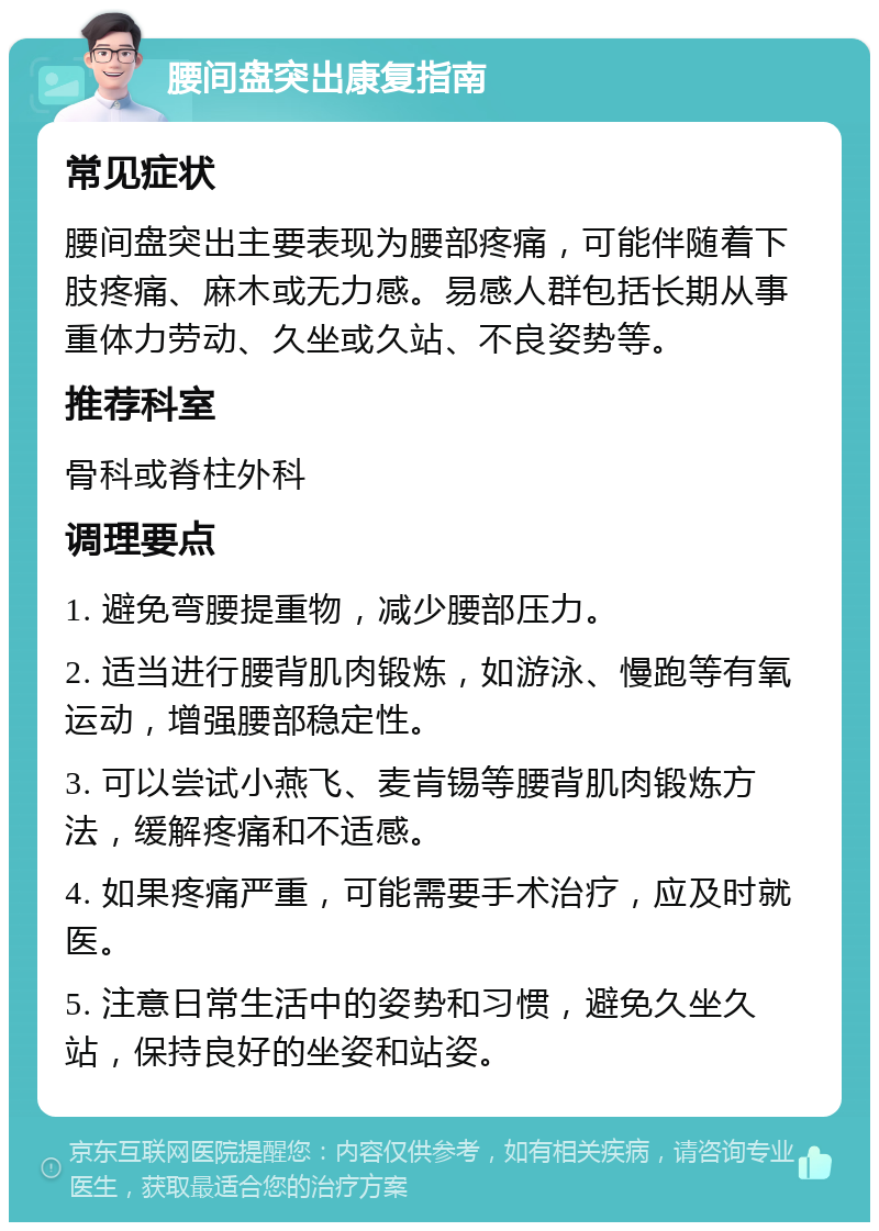 腰间盘突出康复指南 常见症状 腰间盘突出主要表现为腰部疼痛，可能伴随着下肢疼痛、麻木或无力感。易感人群包括长期从事重体力劳动、久坐或久站、不良姿势等。 推荐科室 骨科或脊柱外科 调理要点 1. 避免弯腰提重物，减少腰部压力。 2. 适当进行腰背肌肉锻炼，如游泳、慢跑等有氧运动，增强腰部稳定性。 3. 可以尝试小燕飞、麦肯锡等腰背肌肉锻炼方法，缓解疼痛和不适感。 4. 如果疼痛严重，可能需要手术治疗，应及时就医。 5. 注意日常生活中的姿势和习惯，避免久坐久站，保持良好的坐姿和站姿。