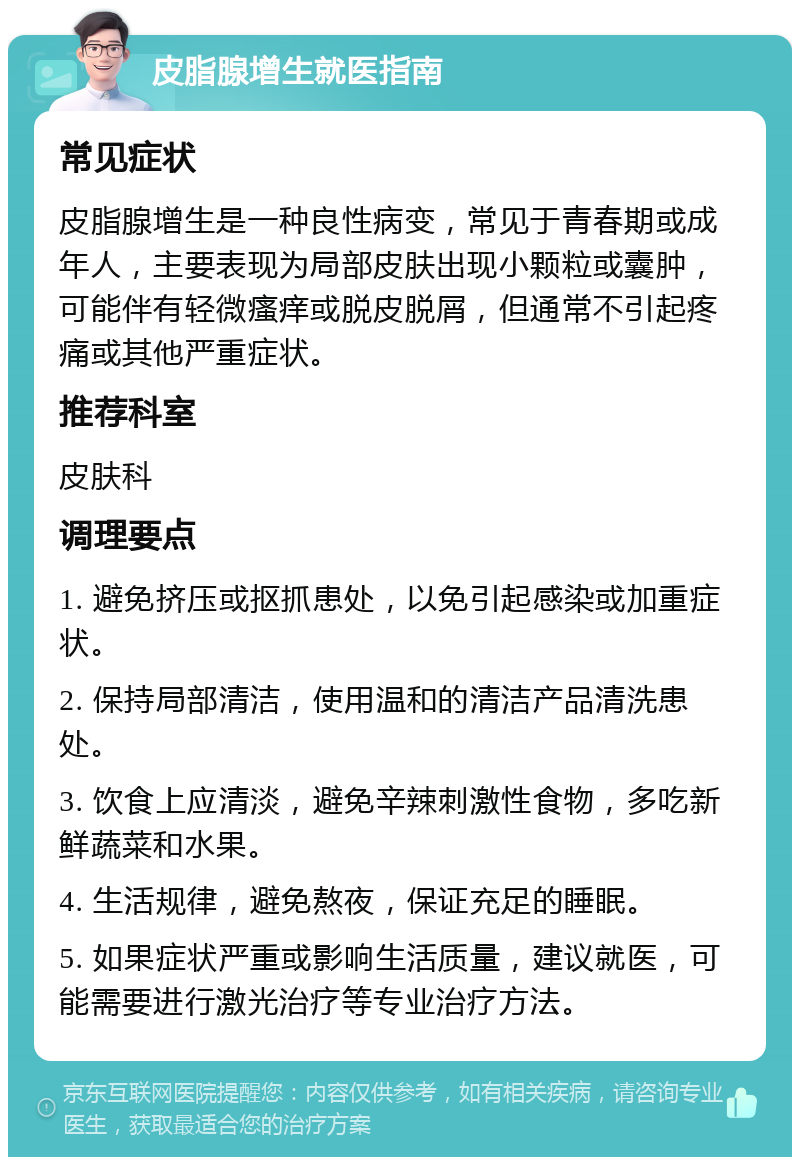 皮脂腺增生就医指南 常见症状 皮脂腺增生是一种良性病变，常见于青春期或成年人，主要表现为局部皮肤出现小颗粒或囊肿，可能伴有轻微瘙痒或脱皮脱屑，但通常不引起疼痛或其他严重症状。 推荐科室 皮肤科 调理要点 1. 避免挤压或抠抓患处，以免引起感染或加重症状。 2. 保持局部清洁，使用温和的清洁产品清洗患处。 3. 饮食上应清淡，避免辛辣刺激性食物，多吃新鲜蔬菜和水果。 4. 生活规律，避免熬夜，保证充足的睡眠。 5. 如果症状严重或影响生活质量，建议就医，可能需要进行激光治疗等专业治疗方法。