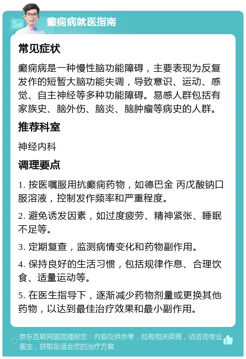 癫痫病就医指南 常见症状 癫痫病是一种慢性脑功能障碍，主要表现为反复发作的短暂大脑功能失调，导致意识、运动、感觉、自主神经等多种功能障碍。易感人群包括有家族史、脑外伤、脑炎、脑肿瘤等病史的人群。 推荐科室 神经内科 调理要点 1. 按医嘱服用抗癫痫药物，如德巴金 丙戊酸钠口服溶液，控制发作频率和严重程度。 2. 避免诱发因素，如过度疲劳、精神紧张、睡眠不足等。 3. 定期复查，监测病情变化和药物副作用。 4. 保持良好的生活习惯，包括规律作息、合理饮食、适量运动等。 5. 在医生指导下，逐渐减少药物剂量或更换其他药物，以达到最佳治疗效果和最小副作用。