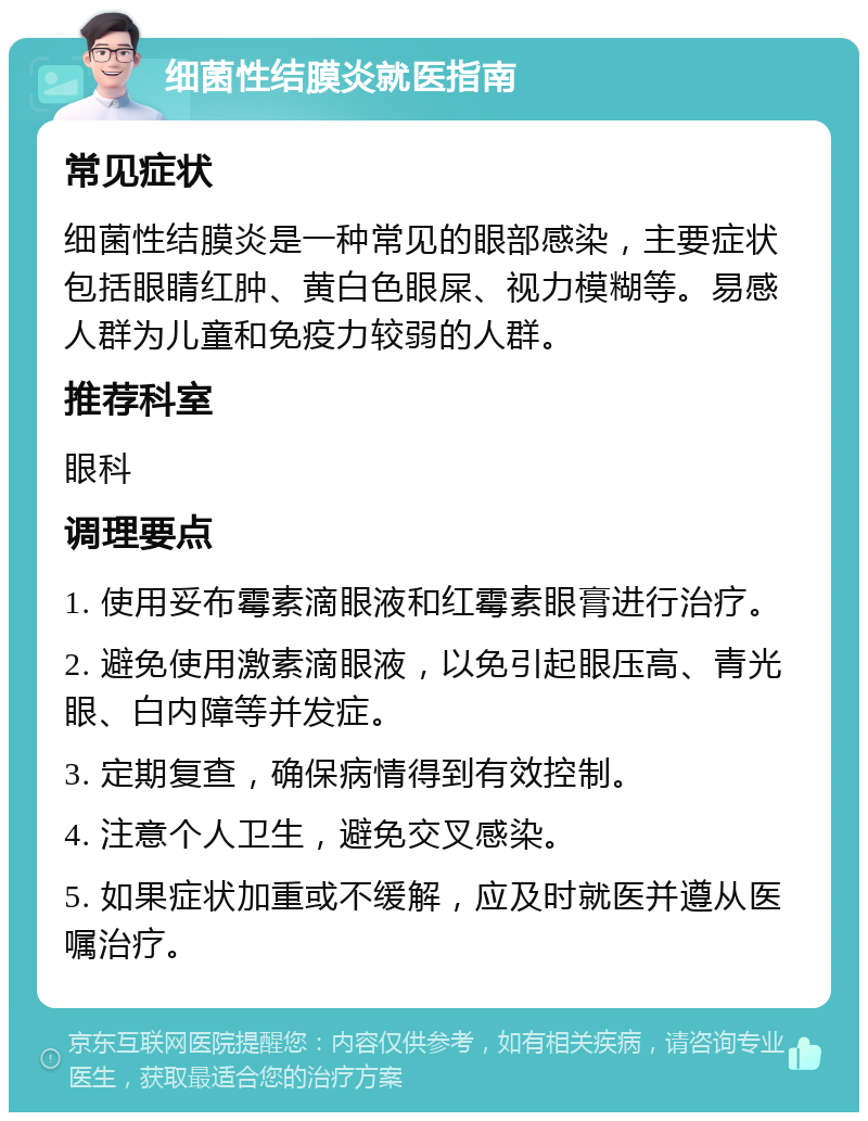 细菌性结膜炎就医指南 常见症状 细菌性结膜炎是一种常见的眼部感染，主要症状包括眼睛红肿、黄白色眼屎、视力模糊等。易感人群为儿童和免疫力较弱的人群。 推荐科室 眼科 调理要点 1. 使用妥布霉素滴眼液和红霉素眼膏进行治疗。 2. 避免使用激素滴眼液，以免引起眼压高、青光眼、白内障等并发症。 3. 定期复查，确保病情得到有效控制。 4. 注意个人卫生，避免交叉感染。 5. 如果症状加重或不缓解，应及时就医并遵从医嘱治疗。