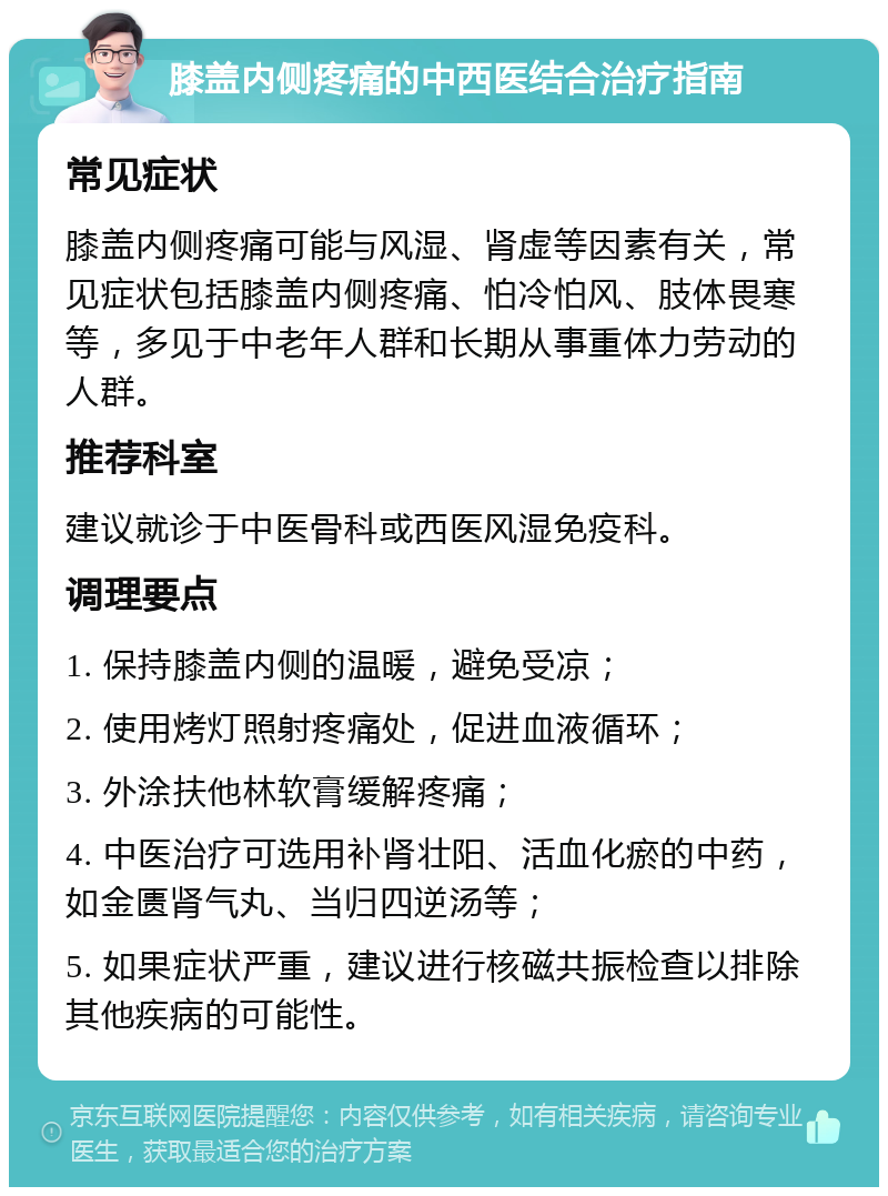 膝盖内侧疼痛的中西医结合治疗指南 常见症状 膝盖内侧疼痛可能与风湿、肾虚等因素有关，常见症状包括膝盖内侧疼痛、怕冷怕风、肢体畏寒等，多见于中老年人群和长期从事重体力劳动的人群。 推荐科室 建议就诊于中医骨科或西医风湿免疫科。 调理要点 1. 保持膝盖内侧的温暖，避免受凉； 2. 使用烤灯照射疼痛处，促进血液循环； 3. 外涂扶他林软膏缓解疼痛； 4. 中医治疗可选用补肾壮阳、活血化瘀的中药，如金匮肾气丸、当归四逆汤等； 5. 如果症状严重，建议进行核磁共振检查以排除其他疾病的可能性。