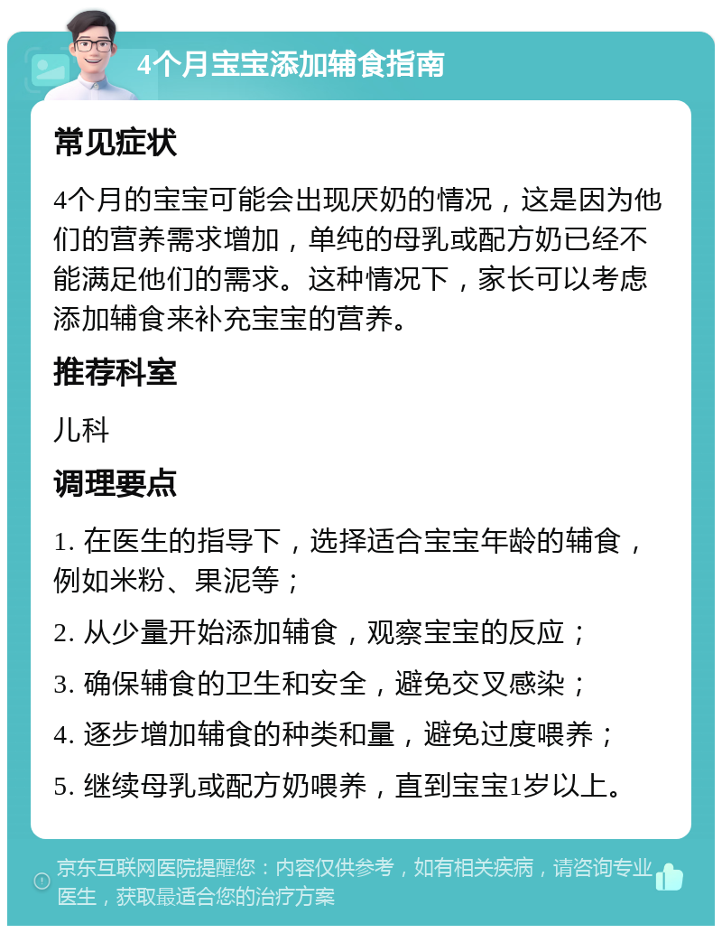 4个月宝宝添加辅食指南 常见症状 4个月的宝宝可能会出现厌奶的情况，这是因为他们的营养需求增加，单纯的母乳或配方奶已经不能满足他们的需求。这种情况下，家长可以考虑添加辅食来补充宝宝的营养。 推荐科室 儿科 调理要点 1. 在医生的指导下，选择适合宝宝年龄的辅食，例如米粉、果泥等； 2. 从少量开始添加辅食，观察宝宝的反应； 3. 确保辅食的卫生和安全，避免交叉感染； 4. 逐步增加辅食的种类和量，避免过度喂养； 5. 继续母乳或配方奶喂养，直到宝宝1岁以上。