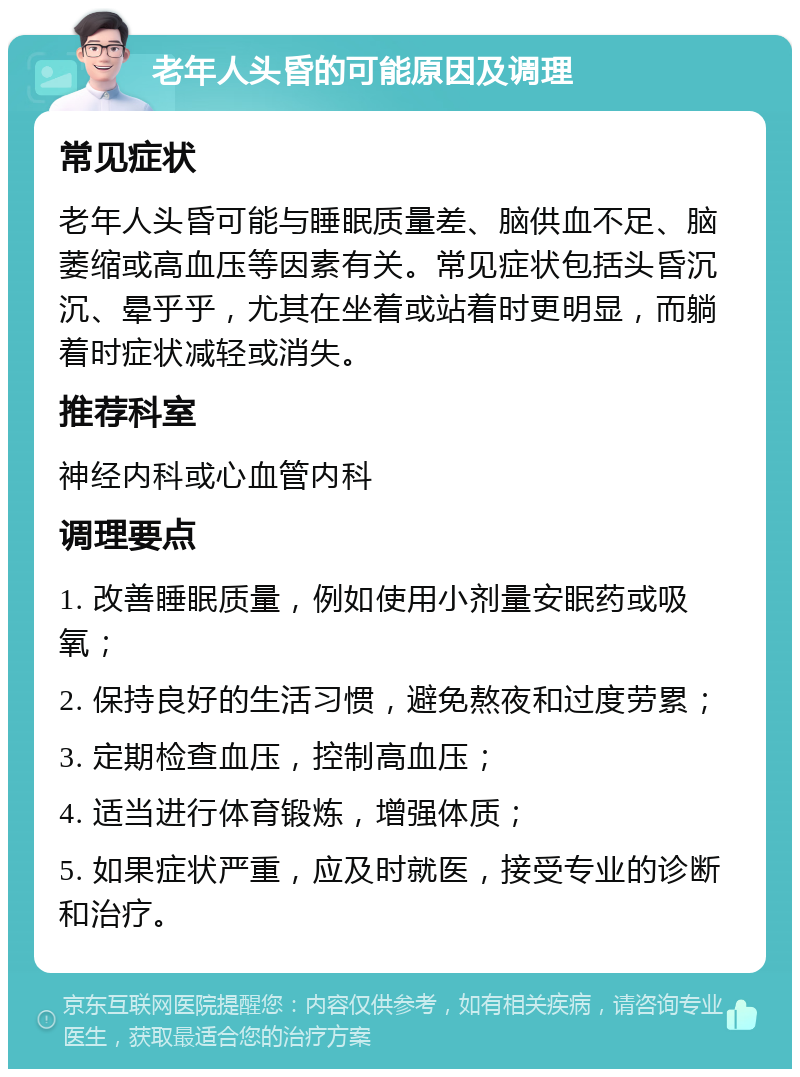 老年人头昏的可能原因及调理 常见症状 老年人头昏可能与睡眠质量差、脑供血不足、脑萎缩或高血压等因素有关。常见症状包括头昏沉沉、晕乎乎，尤其在坐着或站着时更明显，而躺着时症状减轻或消失。 推荐科室 神经内科或心血管内科 调理要点 1. 改善睡眠质量，例如使用小剂量安眠药或吸氧； 2. 保持良好的生活习惯，避免熬夜和过度劳累； 3. 定期检查血压，控制高血压； 4. 适当进行体育锻炼，增强体质； 5. 如果症状严重，应及时就医，接受专业的诊断和治疗。