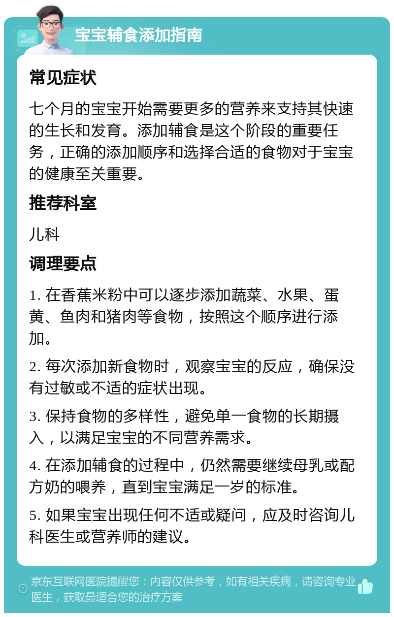 宝宝辅食添加指南 常见症状 七个月的宝宝开始需要更多的营养来支持其快速的生长和发育。添加辅食是这个阶段的重要任务，正确的添加顺序和选择合适的食物对于宝宝的健康至关重要。 推荐科室 儿科 调理要点 1. 在香蕉米粉中可以逐步添加蔬菜、水果、蛋黄、鱼肉和猪肉等食物，按照这个顺序进行添加。 2. 每次添加新食物时，观察宝宝的反应，确保没有过敏或不适的症状出现。 3. 保持食物的多样性，避免单一食物的长期摄入，以满足宝宝的不同营养需求。 4. 在添加辅食的过程中，仍然需要继续母乳或配方奶的喂养，直到宝宝满足一岁的标准。 5. 如果宝宝出现任何不适或疑问，应及时咨询儿科医生或营养师的建议。