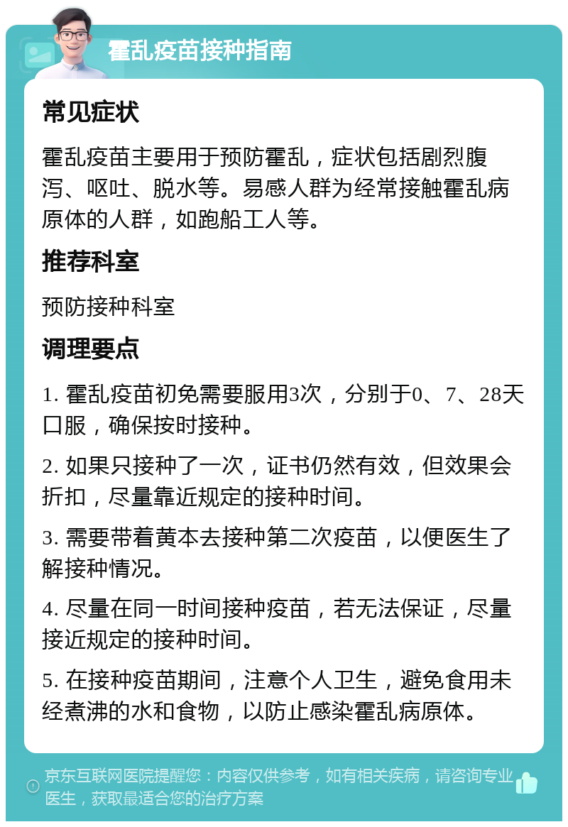 霍乱疫苗接种指南 常见症状 霍乱疫苗主要用于预防霍乱，症状包括剧烈腹泻、呕吐、脱水等。易感人群为经常接触霍乱病原体的人群，如跑船工人等。 推荐科室 预防接种科室 调理要点 1. 霍乱疫苗初免需要服用3次，分别于0、7、28天口服，确保按时接种。 2. 如果只接种了一次，证书仍然有效，但效果会折扣，尽量靠近规定的接种时间。 3. 需要带着黄本去接种第二次疫苗，以便医生了解接种情况。 4. 尽量在同一时间接种疫苗，若无法保证，尽量接近规定的接种时间。 5. 在接种疫苗期间，注意个人卫生，避免食用未经煮沸的水和食物，以防止感染霍乱病原体。