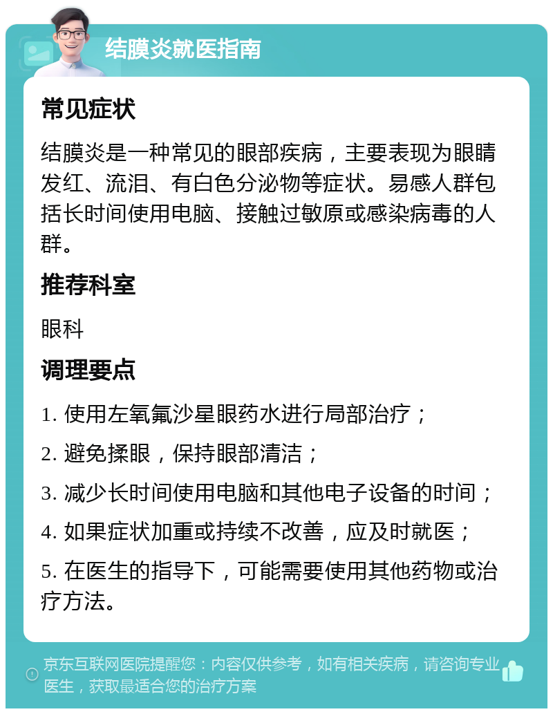 结膜炎就医指南 常见症状 结膜炎是一种常见的眼部疾病，主要表现为眼睛发红、流泪、有白色分泌物等症状。易感人群包括长时间使用电脑、接触过敏原或感染病毒的人群。 推荐科室 眼科 调理要点 1. 使用左氧氟沙星眼药水进行局部治疗； 2. 避免揉眼，保持眼部清洁； 3. 减少长时间使用电脑和其他电子设备的时间； 4. 如果症状加重或持续不改善，应及时就医； 5. 在医生的指导下，可能需要使用其他药物或治疗方法。