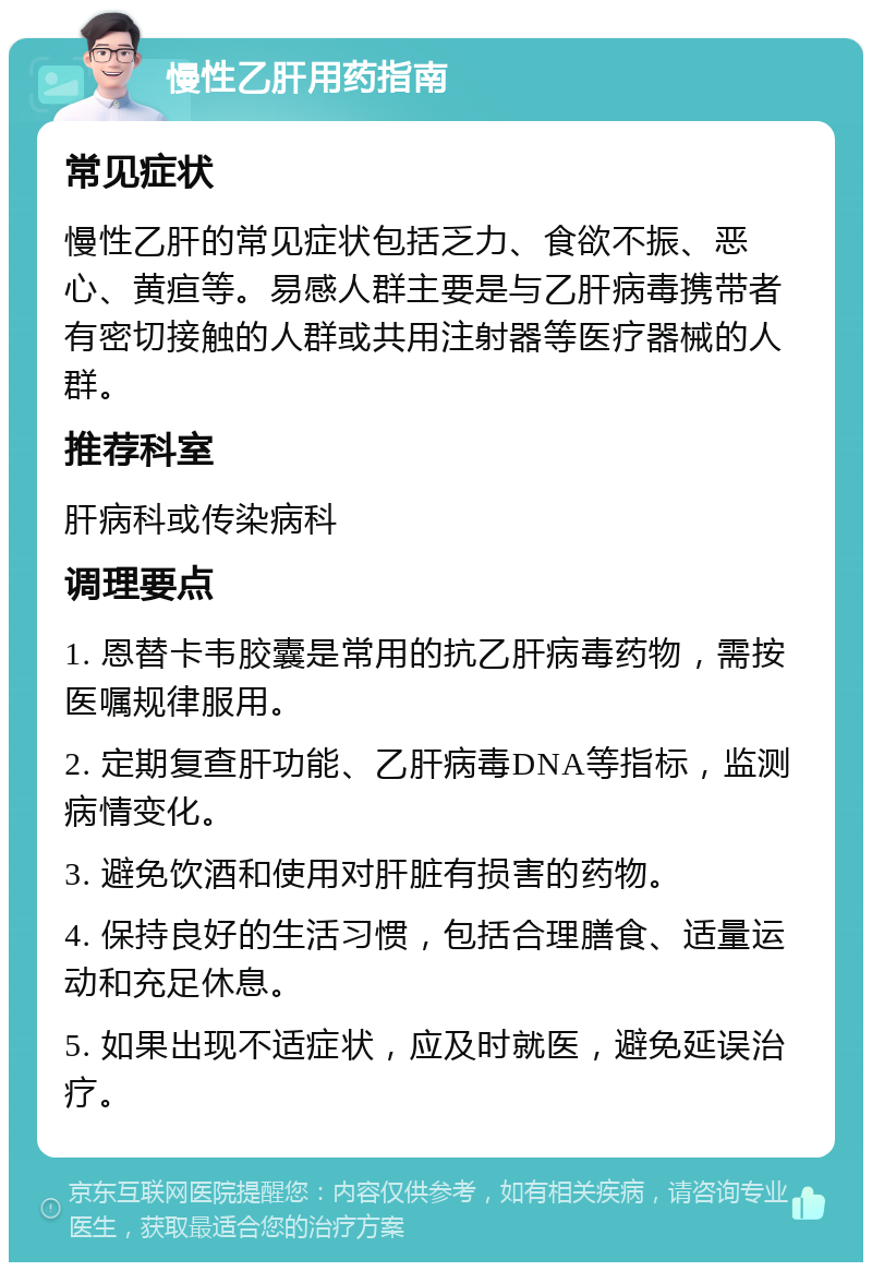 慢性乙肝用药指南 常见症状 慢性乙肝的常见症状包括乏力、食欲不振、恶心、黄疸等。易感人群主要是与乙肝病毒携带者有密切接触的人群或共用注射器等医疗器械的人群。 推荐科室 肝病科或传染病科 调理要点 1. 恩替卡韦胶囊是常用的抗乙肝病毒药物，需按医嘱规律服用。 2. 定期复查肝功能、乙肝病毒DNA等指标，监测病情变化。 3. 避免饮酒和使用对肝脏有损害的药物。 4. 保持良好的生活习惯，包括合理膳食、适量运动和充足休息。 5. 如果出现不适症状，应及时就医，避免延误治疗。