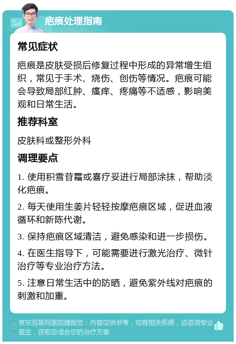 疤痕处理指南 常见症状 疤痕是皮肤受损后修复过程中形成的异常增生组织，常见于手术、烧伤、创伤等情况。疤痕可能会导致局部红肿、瘙痒、疼痛等不适感，影响美观和日常生活。 推荐科室 皮肤科或整形外科 调理要点 1. 使用积雪苷霜或喜疗妥进行局部涂抹，帮助淡化疤痕。 2. 每天使用生姜片轻轻按摩疤痕区域，促进血液循环和新陈代谢。 3. 保持疤痕区域清洁，避免感染和进一步损伤。 4. 在医生指导下，可能需要进行激光治疗、微针治疗等专业治疗方法。 5. 注意日常生活中的防晒，避免紫外线对疤痕的刺激和加重。