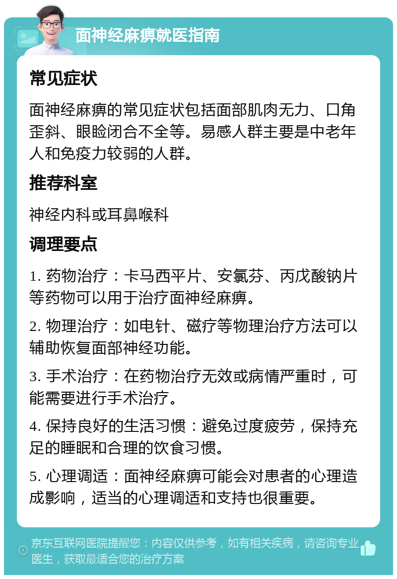 面神经麻痹就医指南 常见症状 面神经麻痹的常见症状包括面部肌肉无力、口角歪斜、眼睑闭合不全等。易感人群主要是中老年人和免疫力较弱的人群。 推荐科室 神经内科或耳鼻喉科 调理要点 1. 药物治疗：卡马西平片、安氯芬、丙戊酸钠片等药物可以用于治疗面神经麻痹。 2. 物理治疗：如电针、磁疗等物理治疗方法可以辅助恢复面部神经功能。 3. 手术治疗：在药物治疗无效或病情严重时，可能需要进行手术治疗。 4. 保持良好的生活习惯：避免过度疲劳，保持充足的睡眠和合理的饮食习惯。 5. 心理调适：面神经麻痹可能会对患者的心理造成影响，适当的心理调适和支持也很重要。