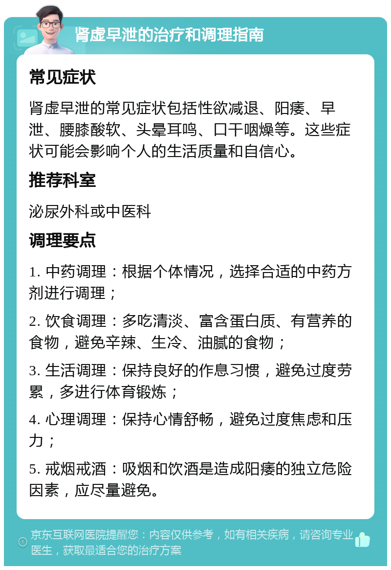 肾虚早泄的治疗和调理指南 常见症状 肾虚早泄的常见症状包括性欲减退、阳痿、早泄、腰膝酸软、头晕耳鸣、口干咽燥等。这些症状可能会影响个人的生活质量和自信心。 推荐科室 泌尿外科或中医科 调理要点 1. 中药调理：根据个体情况，选择合适的中药方剂进行调理； 2. 饮食调理：多吃清淡、富含蛋白质、有营养的食物，避免辛辣、生冷、油腻的食物； 3. 生活调理：保持良好的作息习惯，避免过度劳累，多进行体育锻炼； 4. 心理调理：保持心情舒畅，避免过度焦虑和压力； 5. 戒烟戒酒：吸烟和饮酒是造成阳痿的独立危险因素，应尽量避免。