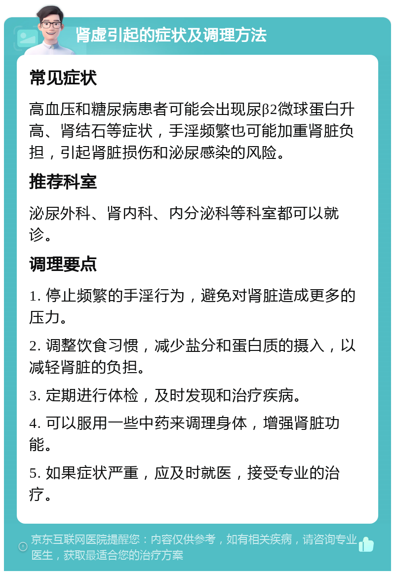 肾虚引起的症状及调理方法 常见症状 高血压和糖尿病患者可能会出现尿β2微球蛋白升高、肾结石等症状，手淫频繁也可能加重肾脏负担，引起肾脏损伤和泌尿感染的风险。 推荐科室 泌尿外科、肾内科、内分泌科等科室都可以就诊。 调理要点 1. 停止频繁的手淫行为，避免对肾脏造成更多的压力。 2. 调整饮食习惯，减少盐分和蛋白质的摄入，以减轻肾脏的负担。 3. 定期进行体检，及时发现和治疗疾病。 4. 可以服用一些中药来调理身体，增强肾脏功能。 5. 如果症状严重，应及时就医，接受专业的治疗。