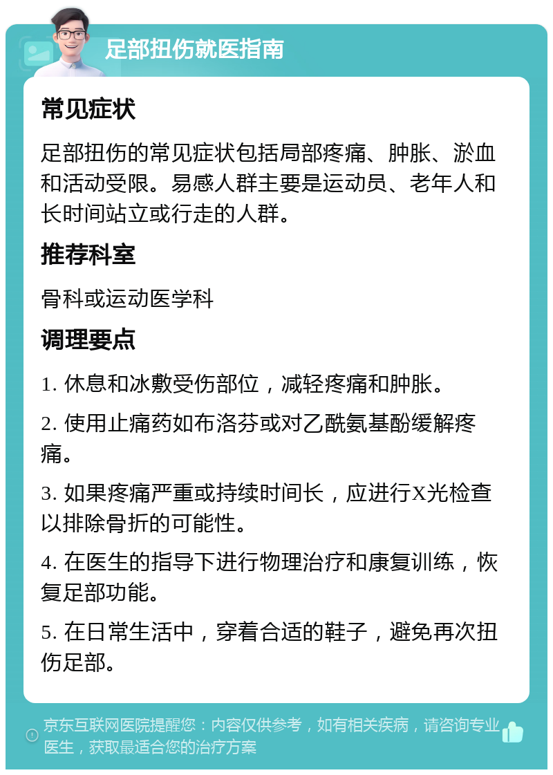 足部扭伤就医指南 常见症状 足部扭伤的常见症状包括局部疼痛、肿胀、淤血和活动受限。易感人群主要是运动员、老年人和长时间站立或行走的人群。 推荐科室 骨科或运动医学科 调理要点 1. 休息和冰敷受伤部位，减轻疼痛和肿胀。 2. 使用止痛药如布洛芬或对乙酰氨基酚缓解疼痛。 3. 如果疼痛严重或持续时间长，应进行X光检查以排除骨折的可能性。 4. 在医生的指导下进行物理治疗和康复训练，恢复足部功能。 5. 在日常生活中，穿着合适的鞋子，避免再次扭伤足部。