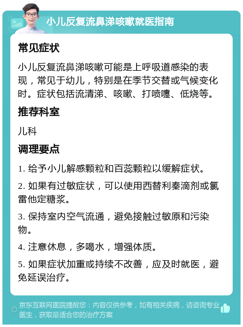 小儿反复流鼻涕咳嗽就医指南 常见症状 小儿反复流鼻涕咳嗽可能是上呼吸道感染的表现，常见于幼儿，特别是在季节交替或气候变化时。症状包括流清涕、咳嗽、打喷嚏、低烧等。 推荐科室 儿科 调理要点 1. 给予小儿解感颗粒和百蕊颗粒以缓解症状。 2. 如果有过敏症状，可以使用西替利秦滴剂或氯雷他定糖浆。 3. 保持室内空气流通，避免接触过敏原和污染物。 4. 注意休息，多喝水，增强体质。 5. 如果症状加重或持续不改善，应及时就医，避免延误治疗。