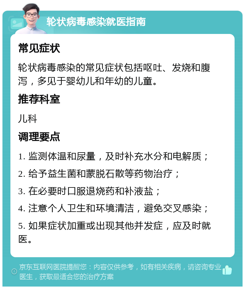 轮状病毒感染就医指南 常见症状 轮状病毒感染的常见症状包括呕吐、发烧和腹泻，多见于婴幼儿和年幼的儿童。 推荐科室 儿科 调理要点 1. 监测体温和尿量，及时补充水分和电解质； 2. 给予益生菌和蒙脱石散等药物治疗； 3. 在必要时口服退烧药和补液盐； 4. 注意个人卫生和环境清洁，避免交叉感染； 5. 如果症状加重或出现其他并发症，应及时就医。