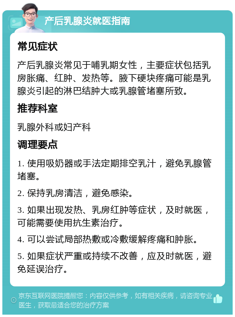 产后乳腺炎就医指南 常见症状 产后乳腺炎常见于哺乳期女性，主要症状包括乳房胀痛、红肿、发热等。腋下硬块疼痛可能是乳腺炎引起的淋巴结肿大或乳腺管堵塞所致。 推荐科室 乳腺外科或妇产科 调理要点 1. 使用吸奶器或手法定期排空乳汁，避免乳腺管堵塞。 2. 保持乳房清洁，避免感染。 3. 如果出现发热、乳房红肿等症状，及时就医，可能需要使用抗生素治疗。 4. 可以尝试局部热敷或冷敷缓解疼痛和肿胀。 5. 如果症状严重或持续不改善，应及时就医，避免延误治疗。