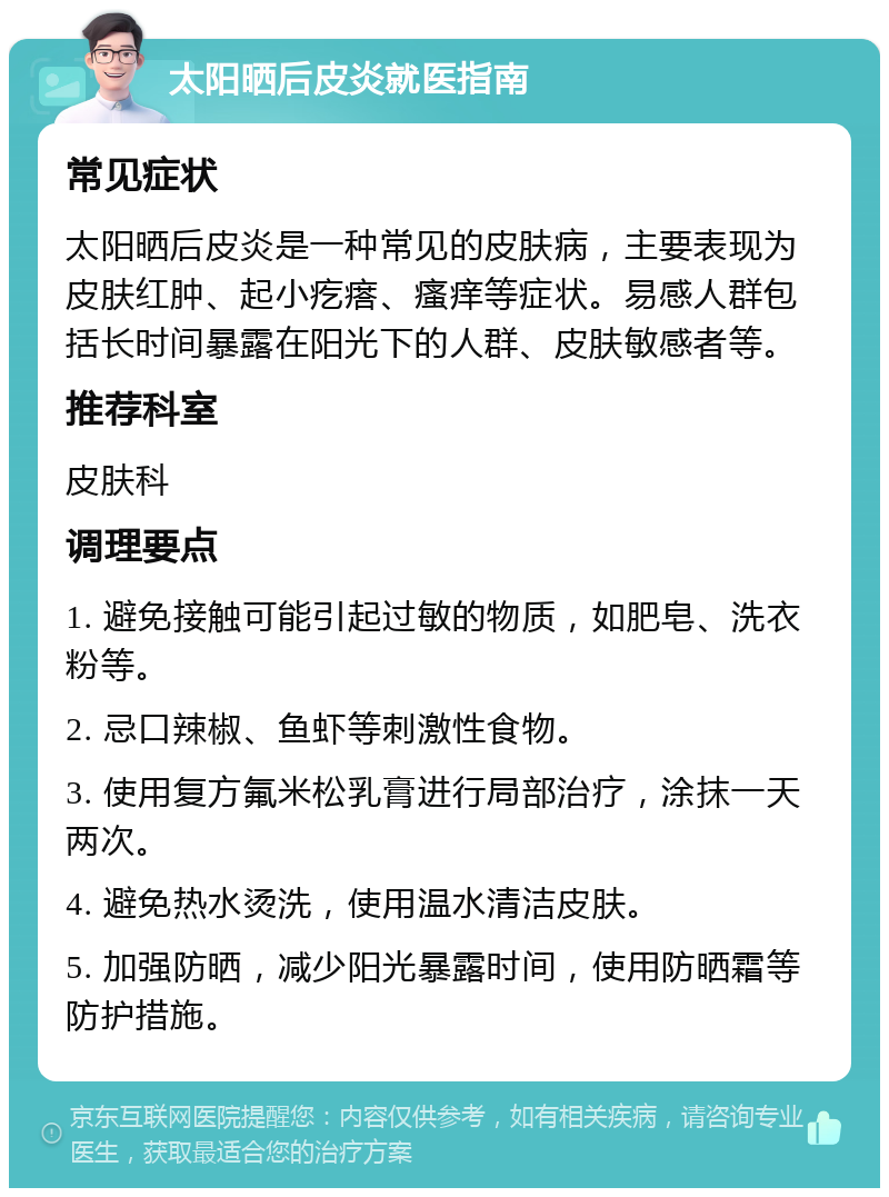 太阳晒后皮炎就医指南 常见症状 太阳晒后皮炎是一种常见的皮肤病，主要表现为皮肤红肿、起小疙瘩、瘙痒等症状。易感人群包括长时间暴露在阳光下的人群、皮肤敏感者等。 推荐科室 皮肤科 调理要点 1. 避免接触可能引起过敏的物质，如肥皂、洗衣粉等。 2. 忌口辣椒、鱼虾等刺激性食物。 3. 使用复方氟米松乳膏进行局部治疗，涂抹一天两次。 4. 避免热水烫洗，使用温水清洁皮肤。 5. 加强防晒，减少阳光暴露时间，使用防晒霜等防护措施。