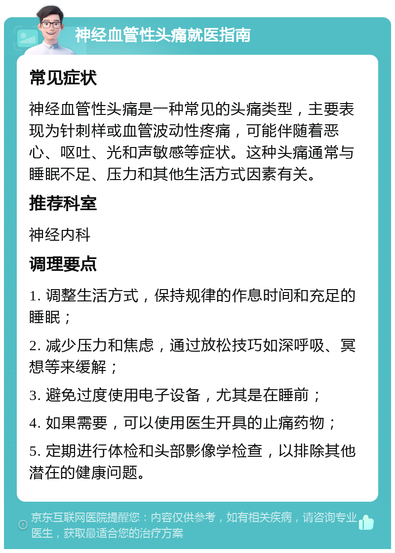 神经血管性头痛就医指南 常见症状 神经血管性头痛是一种常见的头痛类型，主要表现为针刺样或血管波动性疼痛，可能伴随着恶心、呕吐、光和声敏感等症状。这种头痛通常与睡眠不足、压力和其他生活方式因素有关。 推荐科室 神经内科 调理要点 1. 调整生活方式，保持规律的作息时间和充足的睡眠； 2. 减少压力和焦虑，通过放松技巧如深呼吸、冥想等来缓解； 3. 避免过度使用电子设备，尤其是在睡前； 4. 如果需要，可以使用医生开具的止痛药物； 5. 定期进行体检和头部影像学检查，以排除其他潜在的健康问题。