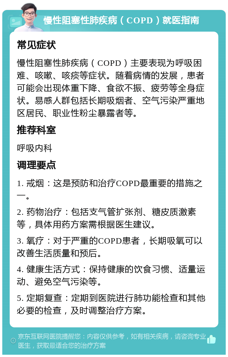 慢性阻塞性肺疾病（COPD）就医指南 常见症状 慢性阻塞性肺疾病（COPD）主要表现为呼吸困难、咳嗽、咳痰等症状。随着病情的发展，患者可能会出现体重下降、食欲不振、疲劳等全身症状。易感人群包括长期吸烟者、空气污染严重地区居民、职业性粉尘暴露者等。 推荐科室 呼吸内科 调理要点 1. 戒烟：这是预防和治疗COPD最重要的措施之一。 2. 药物治疗：包括支气管扩张剂、糖皮质激素等，具体用药方案需根据医生建议。 3. 氧疗：对于严重的COPD患者，长期吸氧可以改善生活质量和预后。 4. 健康生活方式：保持健康的饮食习惯、适量运动、避免空气污染等。 5. 定期复查：定期到医院进行肺功能检查和其他必要的检查，及时调整治疗方案。