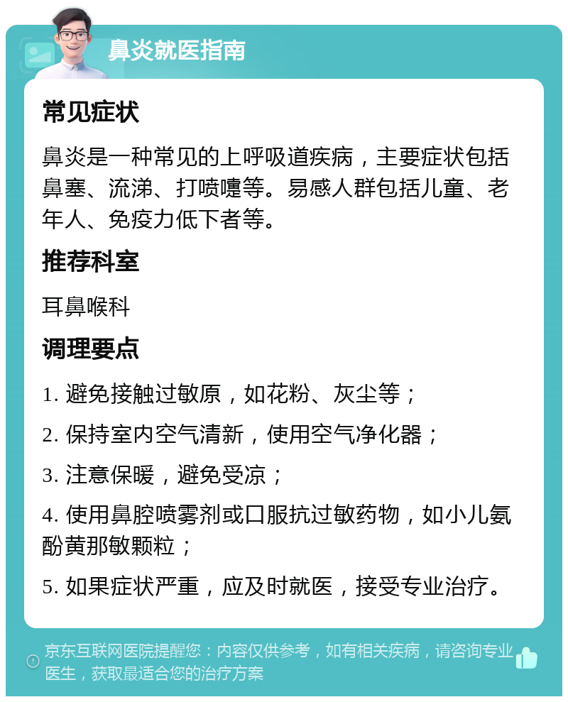 鼻炎就医指南 常见症状 鼻炎是一种常见的上呼吸道疾病，主要症状包括鼻塞、流涕、打喷嚏等。易感人群包括儿童、老年人、免疫力低下者等。 推荐科室 耳鼻喉科 调理要点 1. 避免接触过敏原，如花粉、灰尘等； 2. 保持室内空气清新，使用空气净化器； 3. 注意保暖，避免受凉； 4. 使用鼻腔喷雾剂或口服抗过敏药物，如小儿氨酚黄那敏颗粒； 5. 如果症状严重，应及时就医，接受专业治疗。