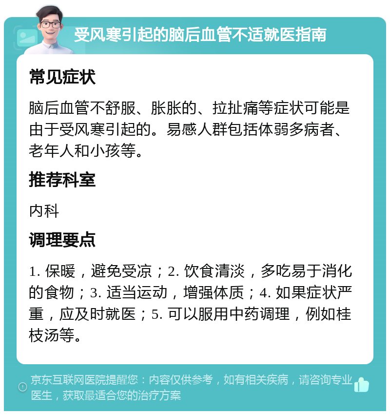 受风寒引起的脑后血管不适就医指南 常见症状 脑后血管不舒服、胀胀的、拉扯痛等症状可能是由于受风寒引起的。易感人群包括体弱多病者、老年人和小孩等。 推荐科室 内科 调理要点 1. 保暖，避免受凉；2. 饮食清淡，多吃易于消化的食物；3. 适当运动，增强体质；4. 如果症状严重，应及时就医；5. 可以服用中药调理，例如桂枝汤等。