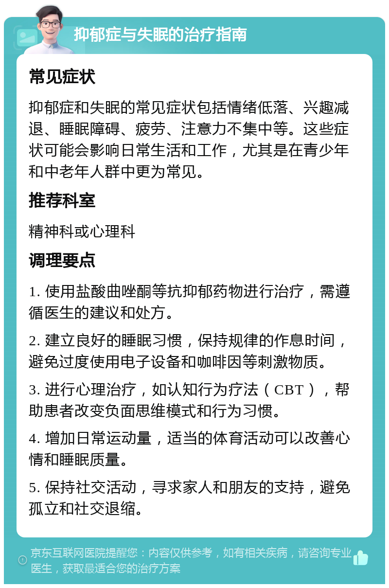 抑郁症与失眠的治疗指南 常见症状 抑郁症和失眠的常见症状包括情绪低落、兴趣减退、睡眠障碍、疲劳、注意力不集中等。这些症状可能会影响日常生活和工作，尤其是在青少年和中老年人群中更为常见。 推荐科室 精神科或心理科 调理要点 1. 使用盐酸曲唑酮等抗抑郁药物进行治疗，需遵循医生的建议和处方。 2. 建立良好的睡眠习惯，保持规律的作息时间，避免过度使用电子设备和咖啡因等刺激物质。 3. 进行心理治疗，如认知行为疗法（CBT），帮助患者改变负面思维模式和行为习惯。 4. 增加日常运动量，适当的体育活动可以改善心情和睡眠质量。 5. 保持社交活动，寻求家人和朋友的支持，避免孤立和社交退缩。