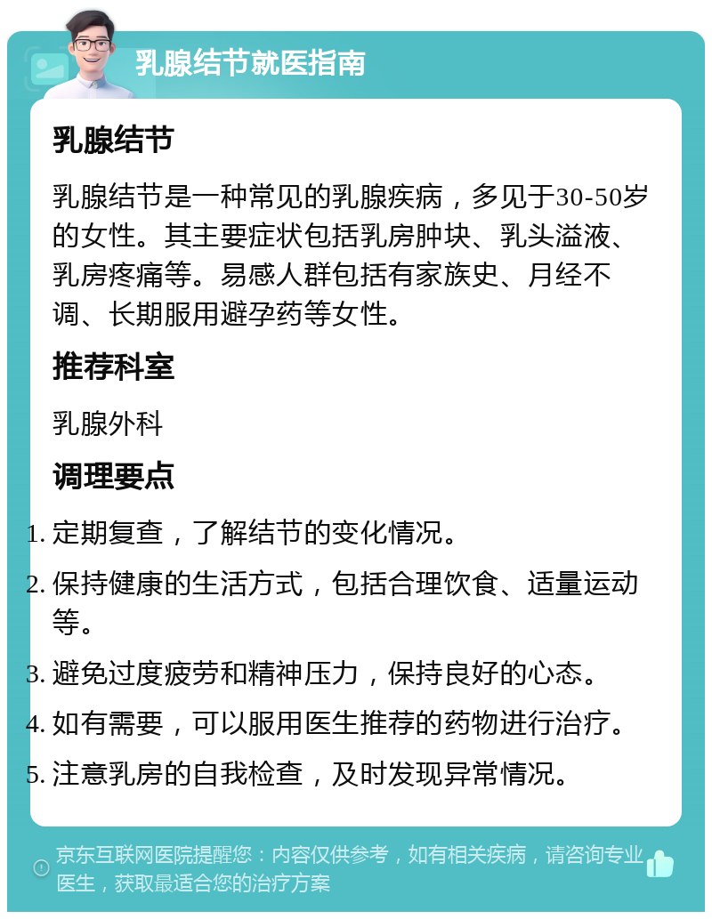 乳腺结节就医指南 乳腺结节 乳腺结节是一种常见的乳腺疾病，多见于30-50岁的女性。其主要症状包括乳房肿块、乳头溢液、乳房疼痛等。易感人群包括有家族史、月经不调、长期服用避孕药等女性。 推荐科室 乳腺外科 调理要点 定期复查，了解结节的变化情况。 保持健康的生活方式，包括合理饮食、适量运动等。 避免过度疲劳和精神压力，保持良好的心态。 如有需要，可以服用医生推荐的药物进行治疗。 注意乳房的自我检查，及时发现异常情况。