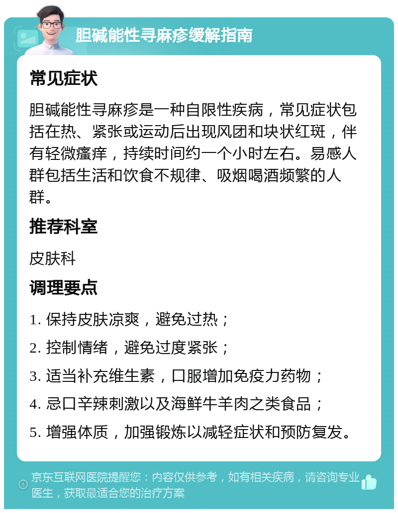 胆碱能性寻麻疹缓解指南 常见症状 胆碱能性寻麻疹是一种自限性疾病，常见症状包括在热、紧张或运动后出现风团和块状红斑，伴有轻微瘙痒，持续时间约一个小时左右。易感人群包括生活和饮食不规律、吸烟喝酒频繁的人群。 推荐科室 皮肤科 调理要点 1. 保持皮肤凉爽，避免过热； 2. 控制情绪，避免过度紧张； 3. 适当补充维生素，口服增加免疫力药物； 4. 忌口辛辣刺激以及海鲜牛羊肉之类食品； 5. 增强体质，加强锻炼以减轻症状和预防复发。