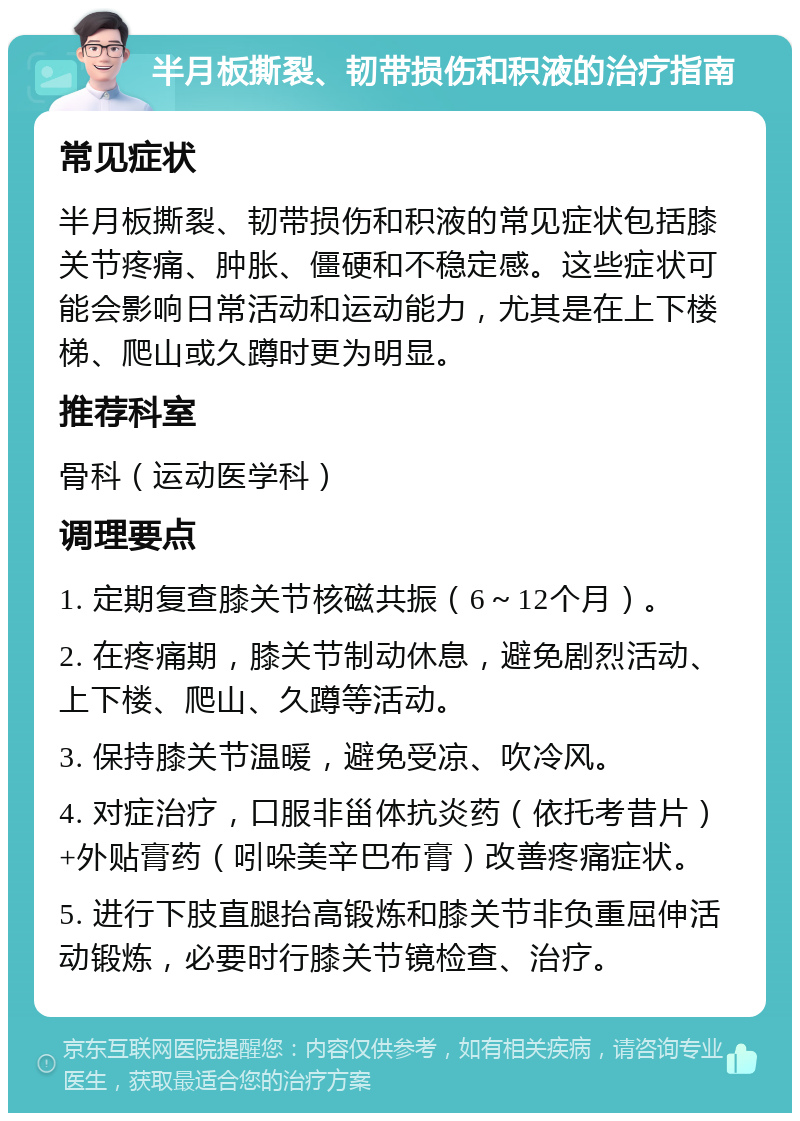 半月板撕裂、韧带损伤和积液的治疗指南 常见症状 半月板撕裂、韧带损伤和积液的常见症状包括膝关节疼痛、肿胀、僵硬和不稳定感。这些症状可能会影响日常活动和运动能力，尤其是在上下楼梯、爬山或久蹲时更为明显。 推荐科室 骨科（运动医学科） 调理要点 1. 定期复查膝关节核磁共振（6～12个月）。 2. 在疼痛期，膝关节制动休息，避免剧烈活动、上下楼、爬山、久蹲等活动。 3. 保持膝关节温暖，避免受凉、吹冷风。 4. 对症治疗，口服非甾体抗炎药（依托考昔片）+外贴膏药（吲哚美辛巴布膏）改善疼痛症状。 5. 进行下肢直腿抬高锻炼和膝关节非负重屈伸活动锻炼，必要时行膝关节镜检查、治疗。