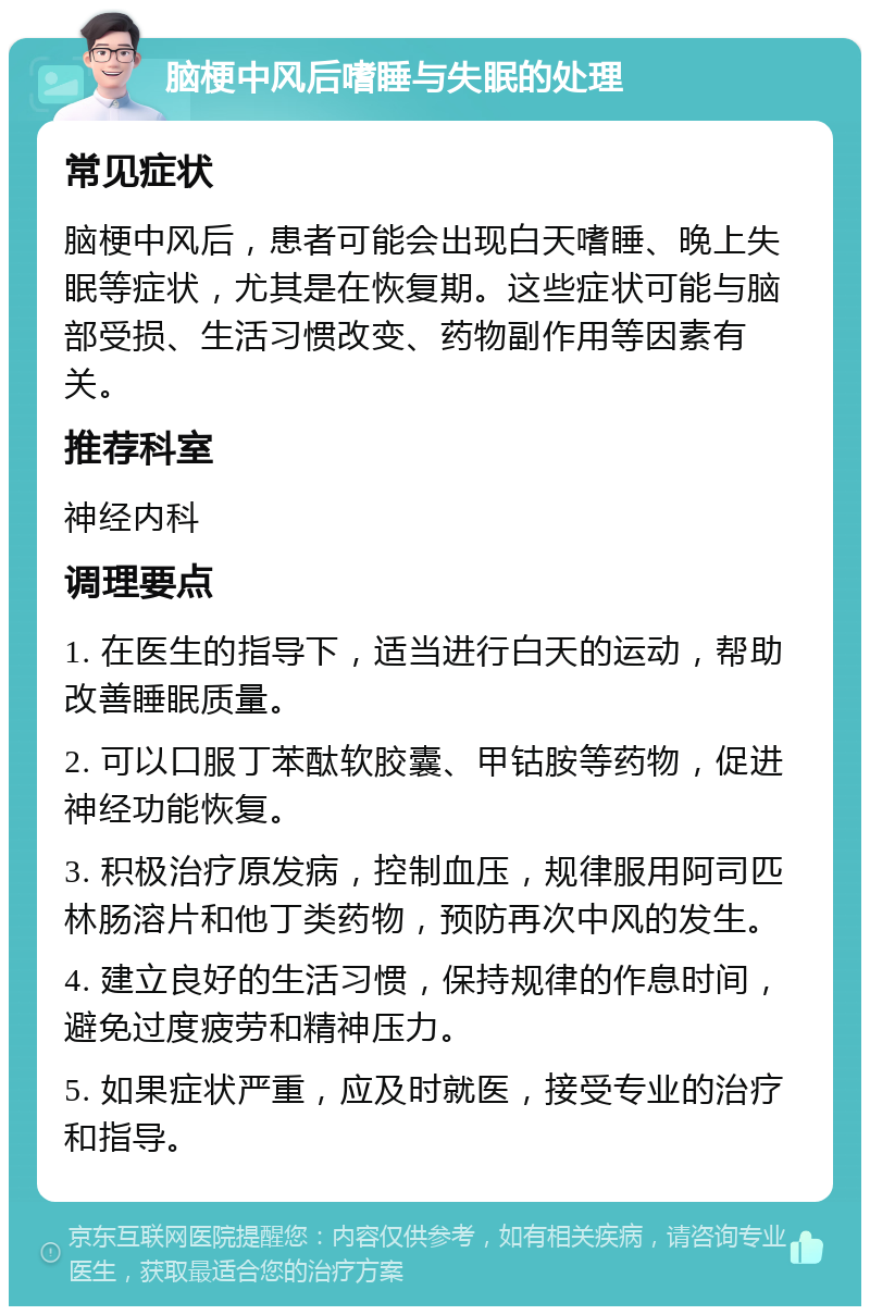 脑梗中风后嗜睡与失眠的处理 常见症状 脑梗中风后，患者可能会出现白天嗜睡、晚上失眠等症状，尤其是在恢复期。这些症状可能与脑部受损、生活习惯改变、药物副作用等因素有关。 推荐科室 神经内科 调理要点 1. 在医生的指导下，适当进行白天的运动，帮助改善睡眠质量。 2. 可以口服丁苯酞软胶囊、甲钴胺等药物，促进神经功能恢复。 3. 积极治疗原发病，控制血压，规律服用阿司匹林肠溶片和他丁类药物，预防再次中风的发生。 4. 建立良好的生活习惯，保持规律的作息时间，避免过度疲劳和精神压力。 5. 如果症状严重，应及时就医，接受专业的治疗和指导。