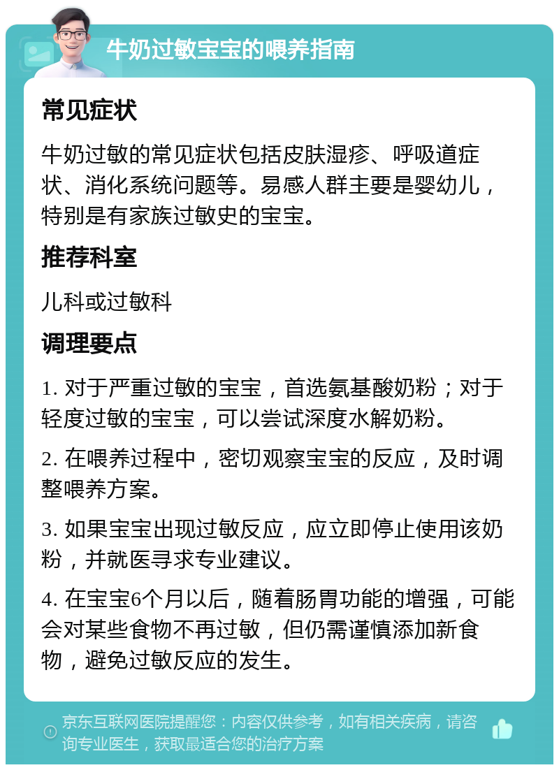 牛奶过敏宝宝的喂养指南 常见症状 牛奶过敏的常见症状包括皮肤湿疹、呼吸道症状、消化系统问题等。易感人群主要是婴幼儿，特别是有家族过敏史的宝宝。 推荐科室 儿科或过敏科 调理要点 1. 对于严重过敏的宝宝，首选氨基酸奶粉；对于轻度过敏的宝宝，可以尝试深度水解奶粉。 2. 在喂养过程中，密切观察宝宝的反应，及时调整喂养方案。 3. 如果宝宝出现过敏反应，应立即停止使用该奶粉，并就医寻求专业建议。 4. 在宝宝6个月以后，随着肠胃功能的增强，可能会对某些食物不再过敏，但仍需谨慎添加新食物，避免过敏反应的发生。