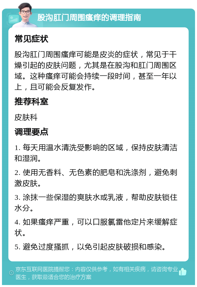 股沟肛门周围瘙痒的调理指南 常见症状 股沟肛门周围瘙痒可能是皮炎的症状，常见于干燥引起的皮肤问题，尤其是在股沟和肛门周围区域。这种瘙痒可能会持续一段时间，甚至一年以上，且可能会反复发作。 推荐科室 皮肤科 调理要点 1. 每天用温水清洗受影响的区域，保持皮肤清洁和湿润。 2. 使用无香料、无色素的肥皂和洗涤剂，避免刺激皮肤。 3. 涂抹一些保湿的爽肤水或乳液，帮助皮肤锁住水分。 4. 如果瘙痒严重，可以口服氯雷他定片来缓解症状。 5. 避免过度搔抓，以免引起皮肤破损和感染。