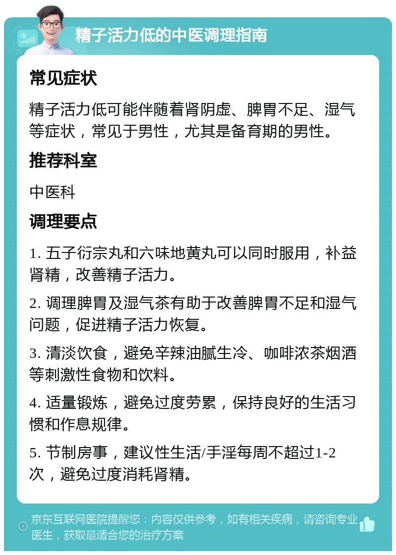 精子活力低的中医调理指南 常见症状 精子活力低可能伴随着肾阴虚、脾胃不足、湿气等症状，常见于男性，尤其是备育期的男性。 推荐科室 中医科 调理要点 1. 五子衍宗丸和六味地黄丸可以同时服用，补益肾精，改善精子活力。 2. 调理脾胃及湿气茶有助于改善脾胃不足和湿气问题，促进精子活力恢复。 3. 清淡饮食，避免辛辣油腻生冷、咖啡浓茶烟酒等刺激性食物和饮料。 4. 适量锻炼，避免过度劳累，保持良好的生活习惯和作息规律。 5. 节制房事，建议性生活/手淫每周不超过1-2次，避免过度消耗肾精。