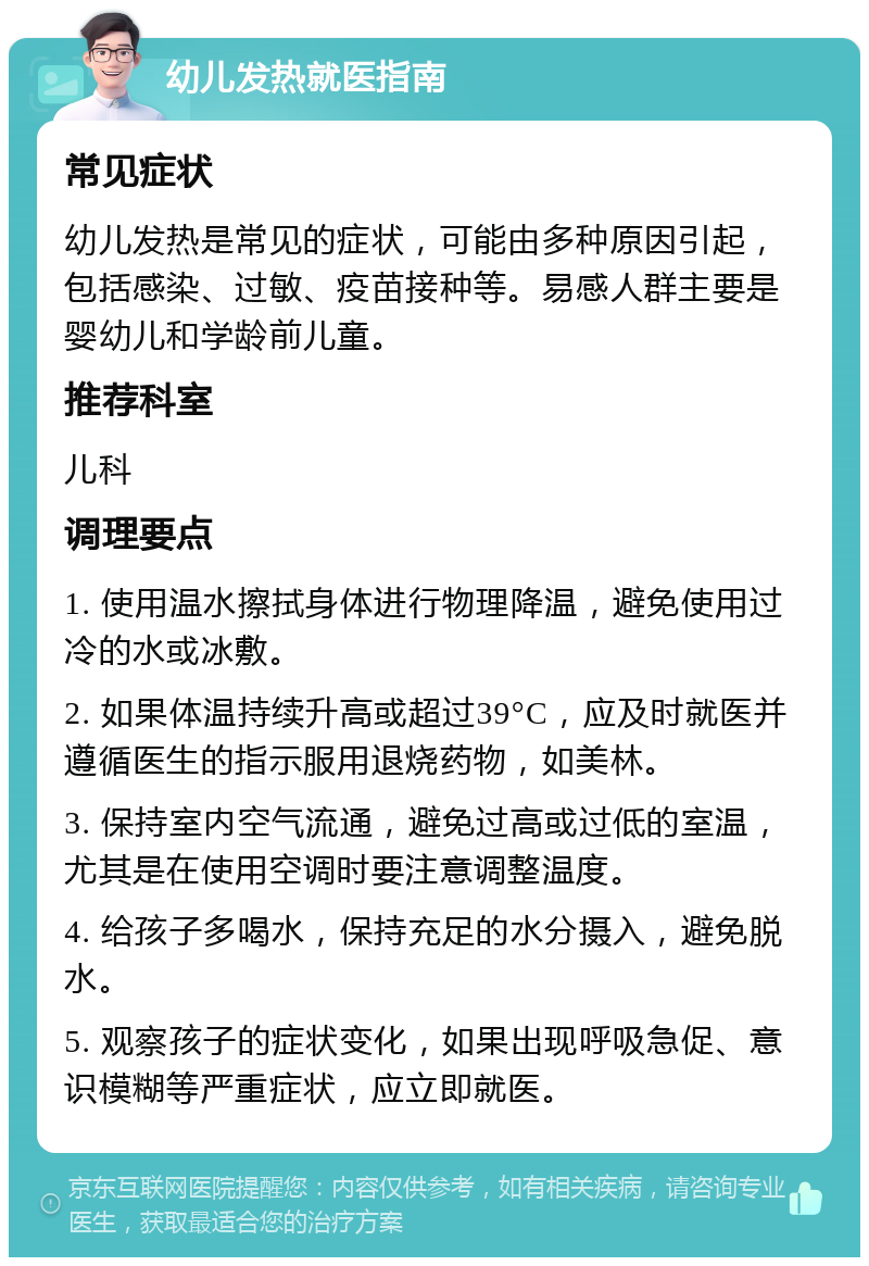 幼儿发热就医指南 常见症状 幼儿发热是常见的症状，可能由多种原因引起，包括感染、过敏、疫苗接种等。易感人群主要是婴幼儿和学龄前儿童。 推荐科室 儿科 调理要点 1. 使用温水擦拭身体进行物理降温，避免使用过冷的水或冰敷。 2. 如果体温持续升高或超过39°C，应及时就医并遵循医生的指示服用退烧药物，如美林。 3. 保持室内空气流通，避免过高或过低的室温，尤其是在使用空调时要注意调整温度。 4. 给孩子多喝水，保持充足的水分摄入，避免脱水。 5. 观察孩子的症状变化，如果出现呼吸急促、意识模糊等严重症状，应立即就医。