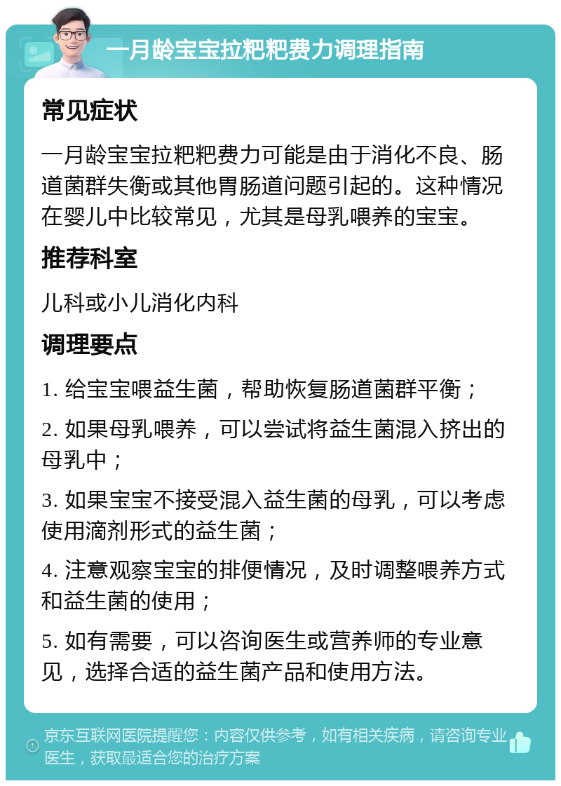 一月龄宝宝拉粑粑费力调理指南 常见症状 一月龄宝宝拉粑粑费力可能是由于消化不良、肠道菌群失衡或其他胃肠道问题引起的。这种情况在婴儿中比较常见，尤其是母乳喂养的宝宝。 推荐科室 儿科或小儿消化内科 调理要点 1. 给宝宝喂益生菌，帮助恢复肠道菌群平衡； 2. 如果母乳喂养，可以尝试将益生菌混入挤出的母乳中； 3. 如果宝宝不接受混入益生菌的母乳，可以考虑使用滴剂形式的益生菌； 4. 注意观察宝宝的排便情况，及时调整喂养方式和益生菌的使用； 5. 如有需要，可以咨询医生或营养师的专业意见，选择合适的益生菌产品和使用方法。