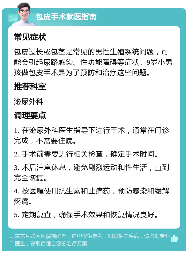 包皮手术就医指南 常见症状 包皮过长或包茎是常见的男性生殖系统问题，可能会引起尿路感染、性功能障碍等症状。9岁小男孩做包皮手术是为了预防和治疗这些问题。 推荐科室 泌尿外科 调理要点 1. 在泌尿外科医生指导下进行手术，通常在门诊完成，不需要住院。 2. 手术前需要进行相关检查，确定手术时间。 3. 术后注意休息，避免剧烈运动和性生活，直到完全恢复。 4. 按医嘱使用抗生素和止痛药，预防感染和缓解疼痛。 5. 定期复查，确保手术效果和恢复情况良好。