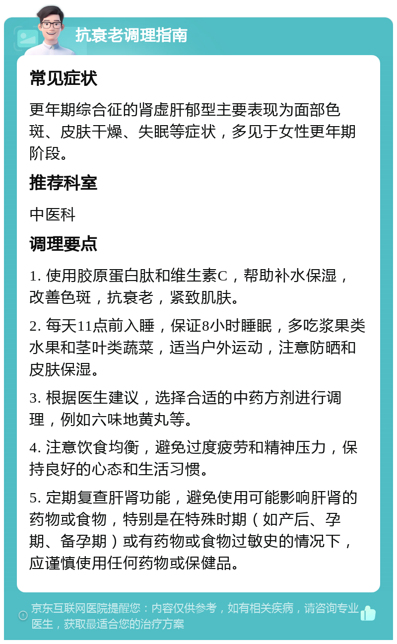 抗衰老调理指南 常见症状 更年期综合征的肾虚肝郁型主要表现为面部色斑、皮肤干燥、失眠等症状，多见于女性更年期阶段。 推荐科室 中医科 调理要点 1. 使用胶原蛋白肽和维生素C，帮助补水保湿，改善色斑，抗衰老，紧致肌肤。 2. 每天11点前入睡，保证8小时睡眠，多吃浆果类水果和茎叶类蔬菜，适当户外运动，注意防晒和皮肤保湿。 3. 根据医生建议，选择合适的中药方剂进行调理，例如六味地黄丸等。 4. 注意饮食均衡，避免过度疲劳和精神压力，保持良好的心态和生活习惯。 5. 定期复查肝肾功能，避免使用可能影响肝肾的药物或食物，特别是在特殊时期（如产后、孕期、备孕期）或有药物或食物过敏史的情况下，应谨慎使用任何药物或保健品。