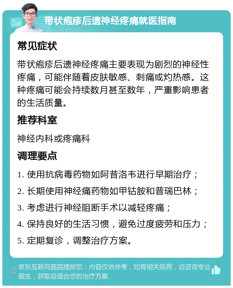 带状疱疹后遗神经疼痛就医指南 常见症状 带状疱疹后遗神经疼痛主要表现为剧烈的神经性疼痛，可能伴随着皮肤敏感、刺痛或灼热感。这种疼痛可能会持续数月甚至数年，严重影响患者的生活质量。 推荐科室 神经内科或疼痛科 调理要点 1. 使用抗病毒药物如阿昔洛韦进行早期治疗； 2. 长期使用神经痛药物如甲钴胺和普瑞巴林； 3. 考虑进行神经阻断手术以减轻疼痛； 4. 保持良好的生活习惯，避免过度疲劳和压力； 5. 定期复诊，调整治疗方案。