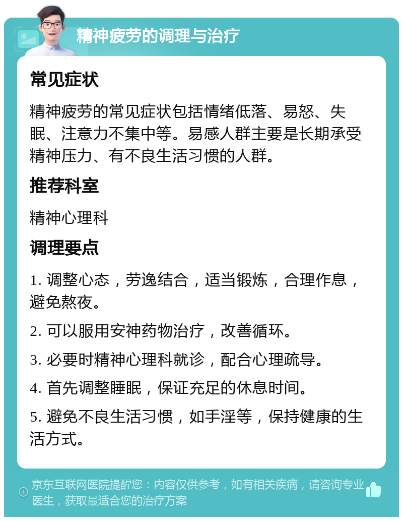 精神疲劳的调理与治疗 常见症状 精神疲劳的常见症状包括情绪低落、易怒、失眠、注意力不集中等。易感人群主要是长期承受精神压力、有不良生活习惯的人群。 推荐科室 精神心理科 调理要点 1. 调整心态，劳逸结合，适当锻炼，合理作息，避免熬夜。 2. 可以服用安神药物治疗，改善循环。 3. 必要时精神心理科就诊，配合心理疏导。 4. 首先调整睡眠，保证充足的休息时间。 5. 避免不良生活习惯，如手淫等，保持健康的生活方式。