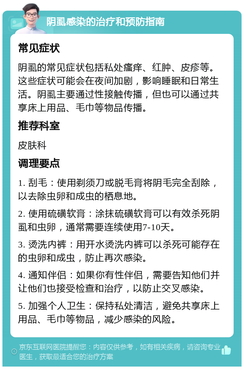 阴虱感染的治疗和预防指南 常见症状 阴虱的常见症状包括私处瘙痒、红肿、皮疹等。这些症状可能会在夜间加剧，影响睡眠和日常生活。阴虱主要通过性接触传播，但也可以通过共享床上用品、毛巾等物品传播。 推荐科室 皮肤科 调理要点 1. 刮毛：使用剃须刀或脱毛膏将阴毛完全刮除，以去除虫卵和成虫的栖息地。 2. 使用硫磺软膏：涂抹硫磺软膏可以有效杀死阴虱和虫卵，通常需要连续使用7-10天。 3. 烫洗内裤：用开水烫洗内裤可以杀死可能存在的虫卵和成虫，防止再次感染。 4. 通知伴侣：如果你有性伴侣，需要告知他们并让他们也接受检查和治疗，以防止交叉感染。 5. 加强个人卫生：保持私处清洁，避免共享床上用品、毛巾等物品，减少感染的风险。