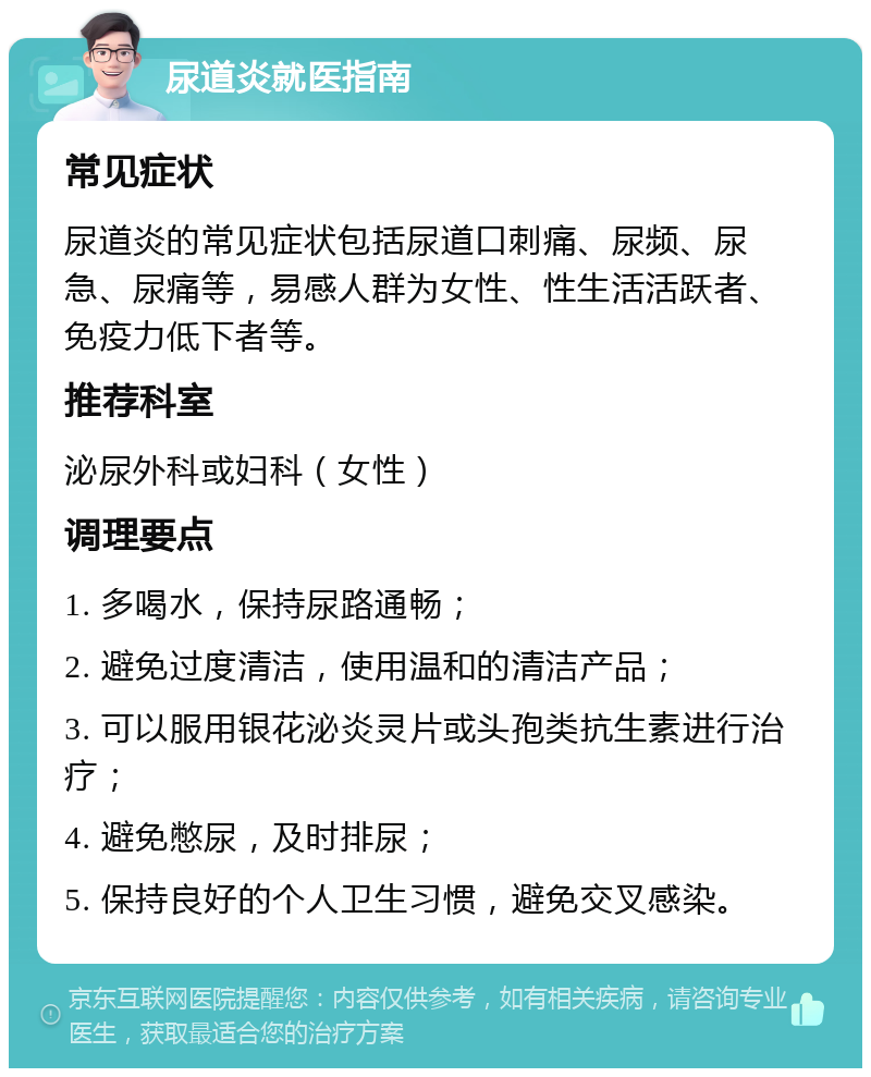 尿道炎就医指南 常见症状 尿道炎的常见症状包括尿道口刺痛、尿频、尿急、尿痛等，易感人群为女性、性生活活跃者、免疫力低下者等。 推荐科室 泌尿外科或妇科（女性） 调理要点 1. 多喝水，保持尿路通畅； 2. 避免过度清洁，使用温和的清洁产品； 3. 可以服用银花泌炎灵片或头孢类抗生素进行治疗； 4. 避免憋尿，及时排尿； 5. 保持良好的个人卫生习惯，避免交叉感染。