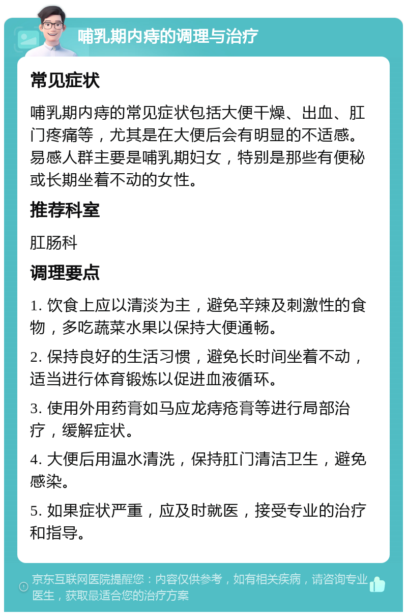 哺乳期内痔的调理与治疗 常见症状 哺乳期内痔的常见症状包括大便干燥、出血、肛门疼痛等，尤其是在大便后会有明显的不适感。易感人群主要是哺乳期妇女，特别是那些有便秘或长期坐着不动的女性。 推荐科室 肛肠科 调理要点 1. 饮食上应以清淡为主，避免辛辣及刺激性的食物，多吃蔬菜水果以保持大便通畅。 2. 保持良好的生活习惯，避免长时间坐着不动，适当进行体育锻炼以促进血液循环。 3. 使用外用药膏如马应龙痔疮膏等进行局部治疗，缓解症状。 4. 大便后用温水清洗，保持肛门清洁卫生，避免感染。 5. 如果症状严重，应及时就医，接受专业的治疗和指导。